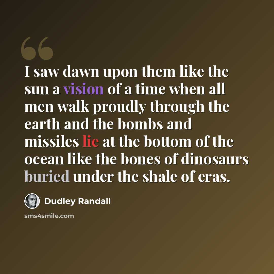 “I saw dawn upon them like the sun a vision of a time when all men walk proudly through the earth and the bombs and missiles lie at the bottom of the ocean like the bones of dinosaurs buried under the shale of eras.” quote by Dudley Randall