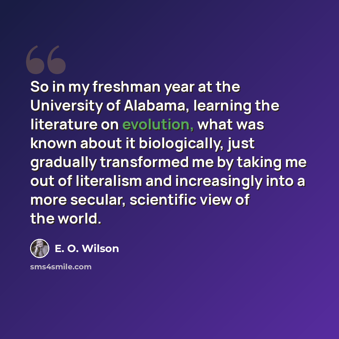 “So in my freshman year at the University of Alabama, learning the literature on evolution, what was known about it biologically, just gradually transformed me by taking me out of literalism and increasingly into a more secular, scientific view of the world.” quote by E. O. Wilson