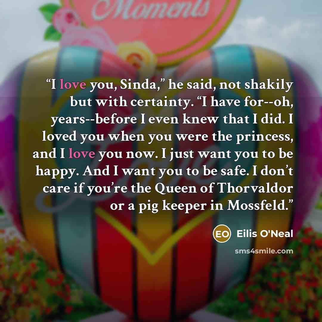 “I love you, Sinda,” he said, not shakily but with certainty. “I have for--oh, years--before I even knew that I did. I loved you when you were the princess, and I love you now. I just want you to be happy. And I want you to be safe. I don’t care if you’re the Queen of Thorvaldor or a pig keeper in…” quote by Eilis O'Neal