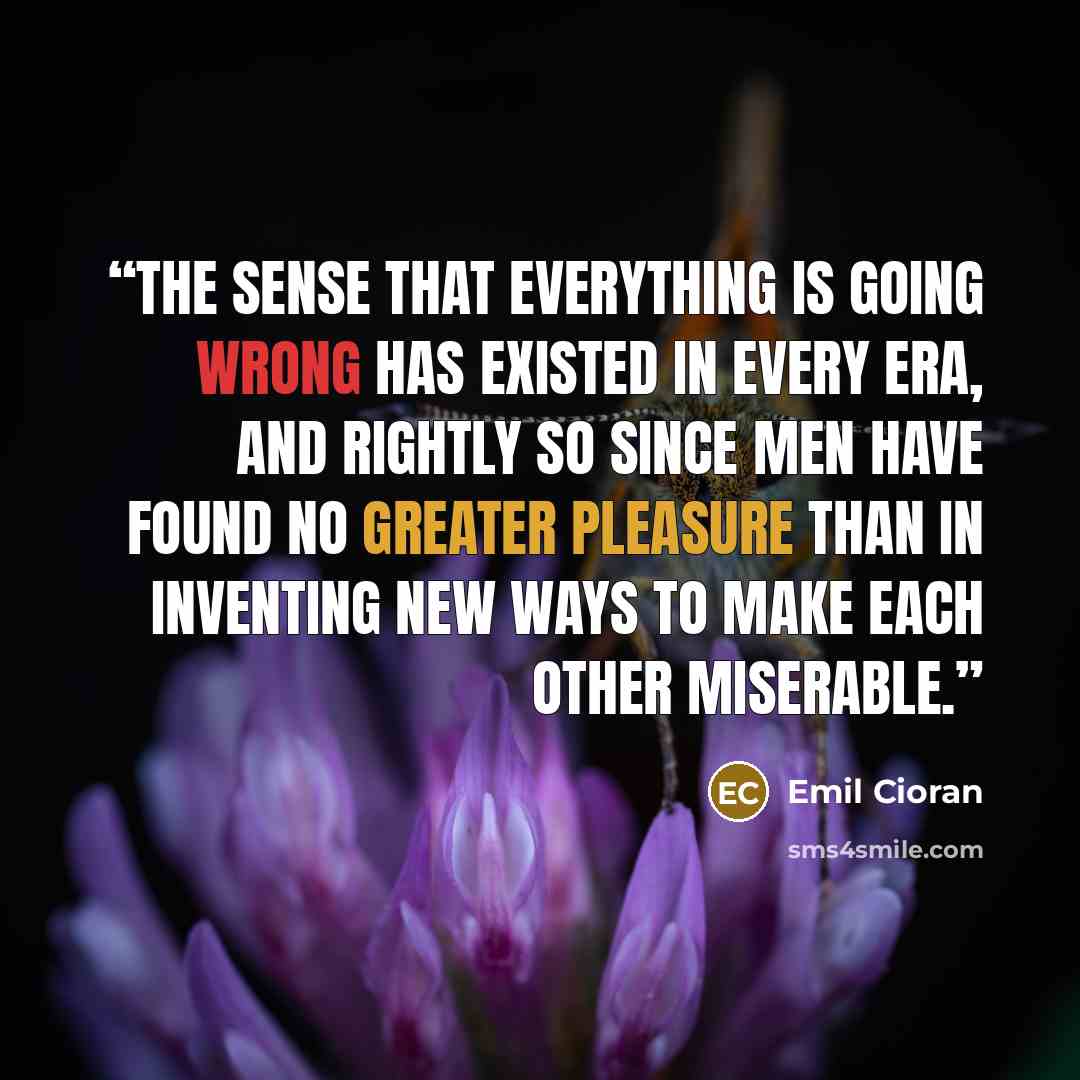 “The sense that everything is going wrong has existed in every era, and rightly so since men have found no greater pleasure than in inventing new ways to make each other miserable.” quote by Emil Cioran