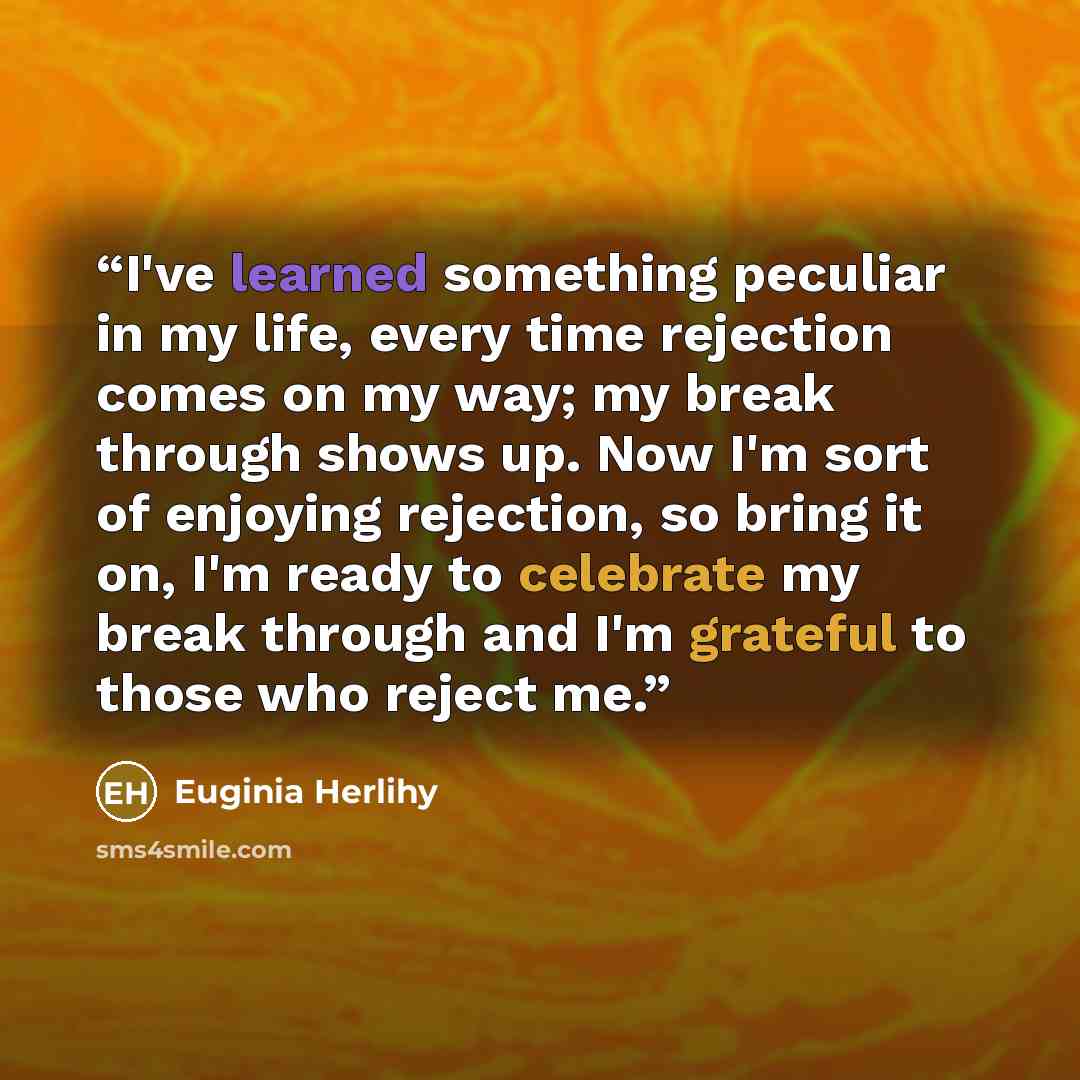 “I've learned something peculiar in my life, every time rejection comes on my way; my break through shows up. Now I'm sort of enjoying rejection, so bring it on, I'm ready to celebrate my break through and I'm grateful to those who reject me.” quote by Euginia Herlihy