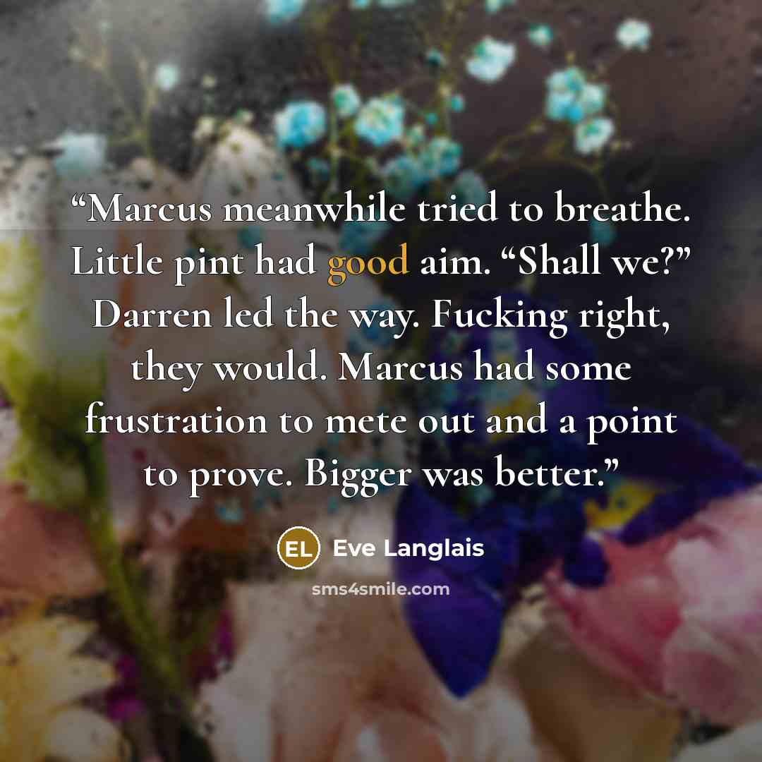 “Marcus meanwhile tried to breathe. Little pint had good aim. “Shall we?” Darren led the way. Fucking right, they would. Marcus had some frustration to mete out and a point to prove. Bigger was better.” quote by Eve Langlais