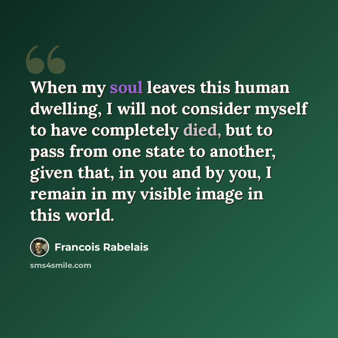 “When my soul leaves this human dwelling, I will not consider myself to have completely died, but to pass from one state to another, given that, in you and by you, I remain in my visible image in this world.” quote by Francois Rabelais