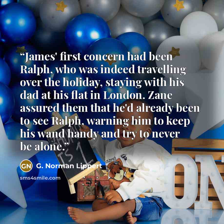 “James' first concern had been Ralph, who was indeed travelling over the holiday, staying with his dad at his flat in London. Zane assured them that he'd already been to see Ralph, warning him to keep his wand handy and try to never be alone.” quote by G. Norman Lippert