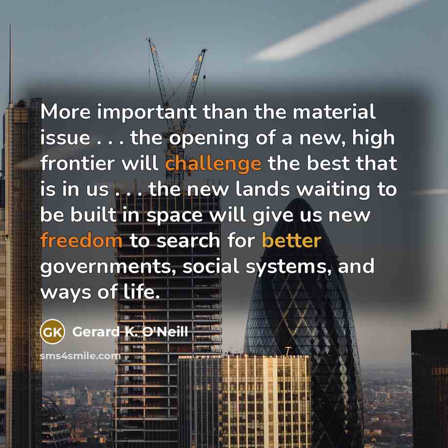 “More important than the material issue . . . the opening of a new, high frontier will challenge the best that is in us . . . the new lands waiting to be built in space will give us new freedom to search for better governments, social systems, and ways of life.” quote by Gerard K. O'Neill