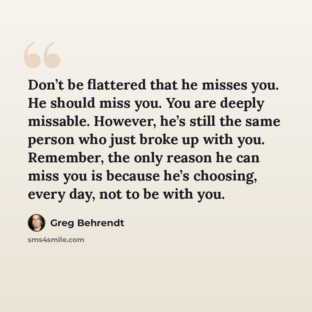“Don’t be flattered that he misses you. He should miss you. You are deeply missable. However, he’s still the same person who just broke up with you. Remember, the only reason he can miss you is because he’s choosing, every day, not to be with you.” quote by Greg Behrendt