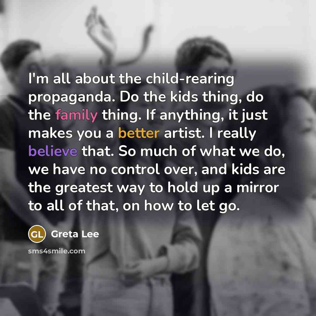 “I'm all about the child-rearing propaganda. Do the kids thing, do the family thing. If anything, it just makes you a better artist. I really believe that. So much of what we do, we have no control over, and kids are the greatest way to hold up a mirror to all of that, on how to let go.” quote by Greta Lee