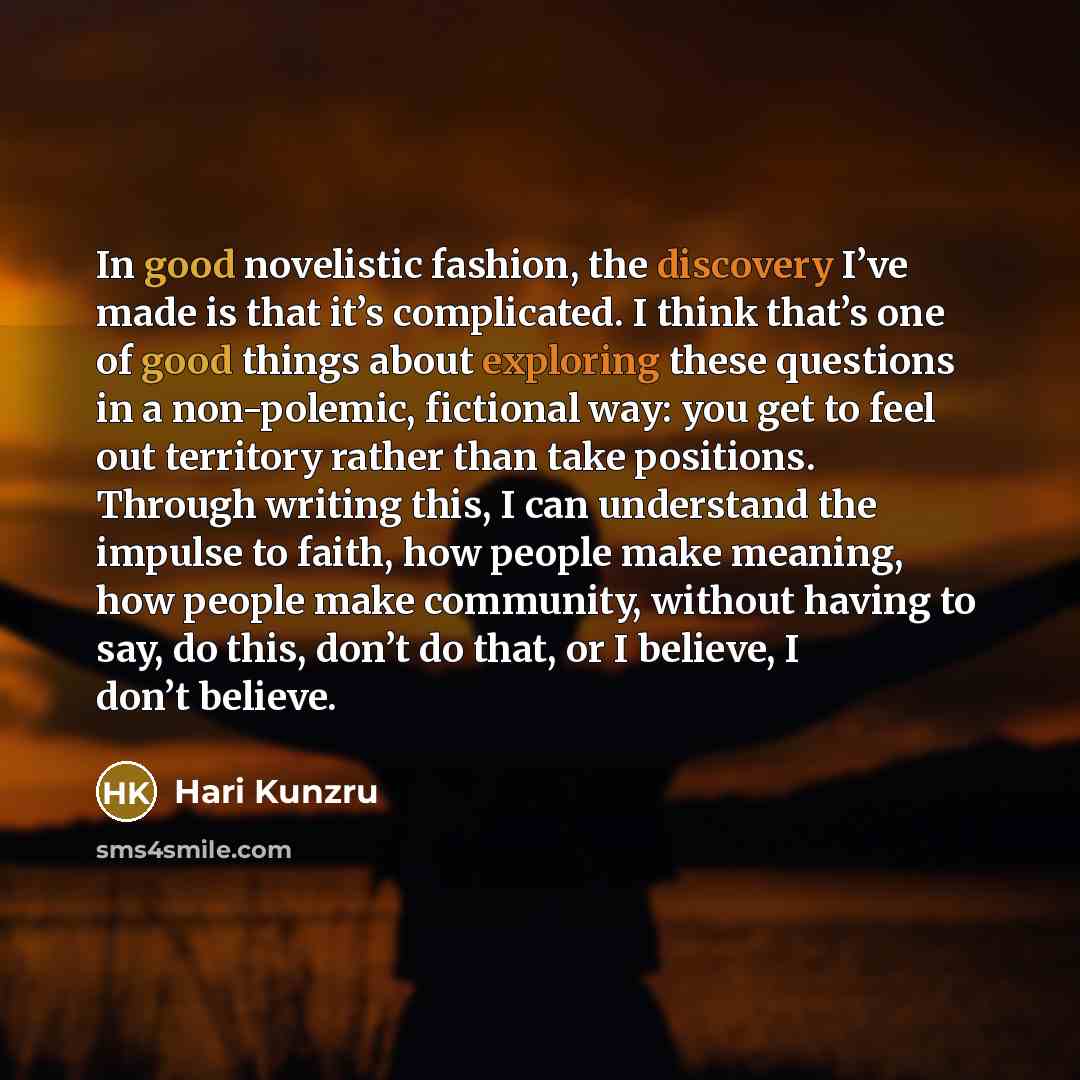 “In good novelistic fashion, the discovery I’ve made is that it’s complicated. I think that’s one of good things about exploring these questions in a non-polemic, fictional way: you get to feel out territory rather than take positions. Through writing this, I can understand the impulse to faith…” quote by Hari Kunzru