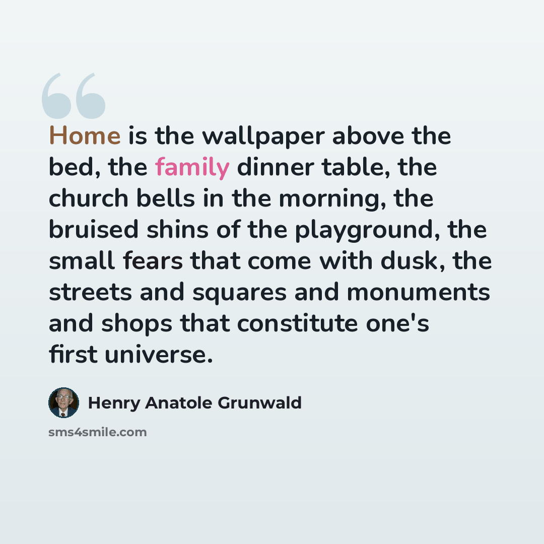 “Home is the wallpaper above the bed, the family dinner table, the church bells in the morning, the bruised shins of the playground, the small fears that come with dusk, the streets and squares and monuments and shops that constitute one's first universe.” quote by Henry Anatole Grunwald