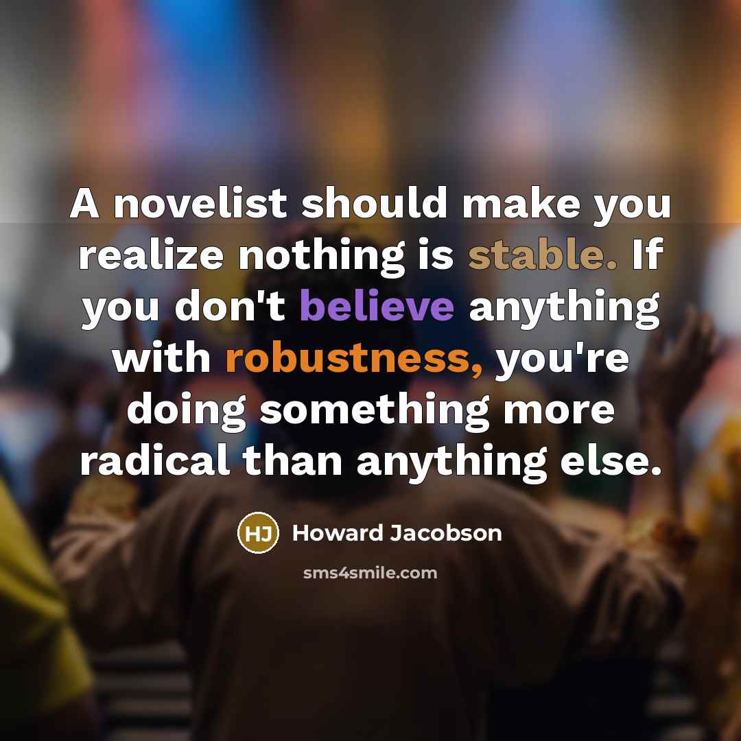 “A novelist should make you realize nothing is stable. If you don't believe anything with robustness, you're doing something more radical than anything else.” quote by Howard Jacobson