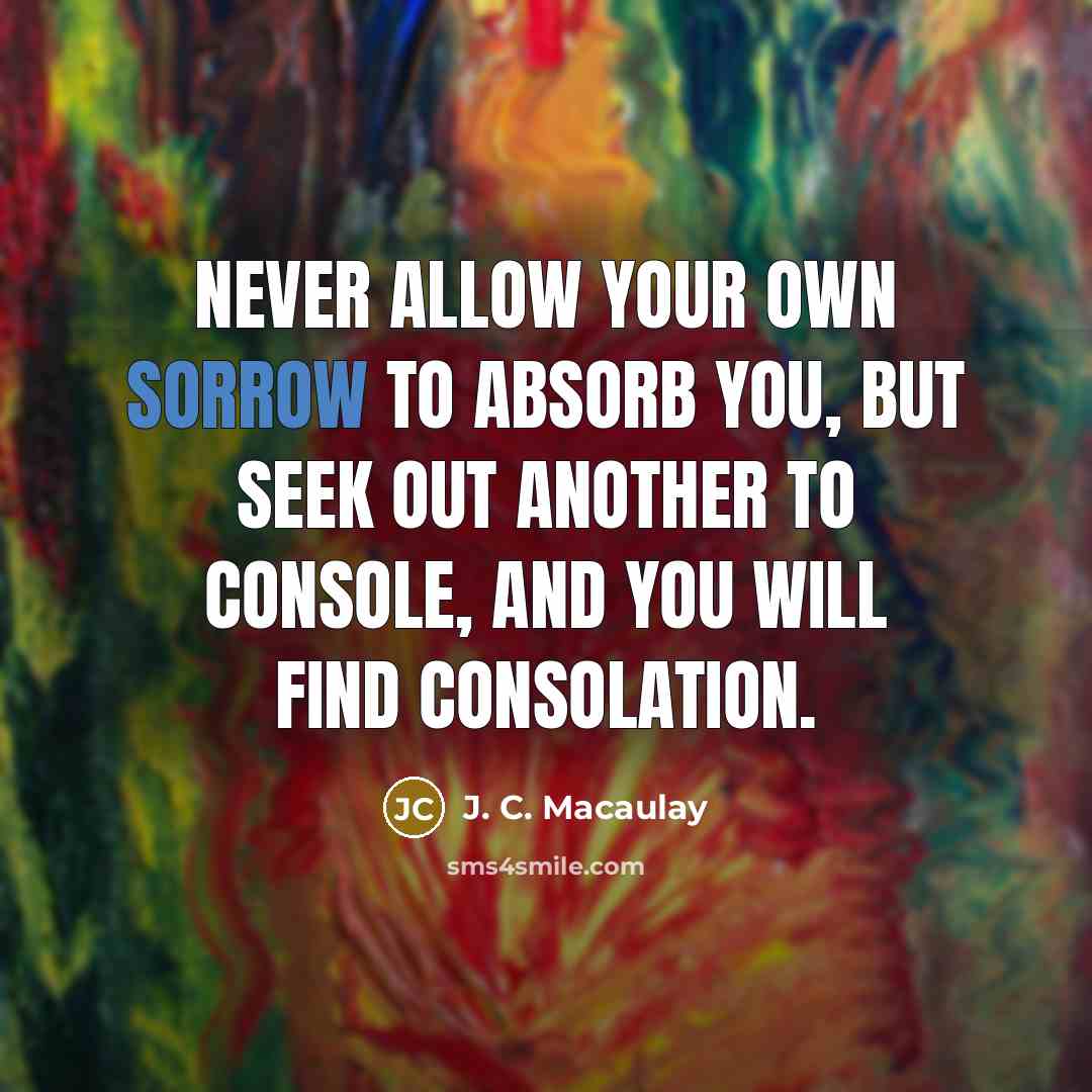 “Never allow your own sorrow to absorb you, but seek out another to console, and you will find consolation.” quote by J. C. Macaulay