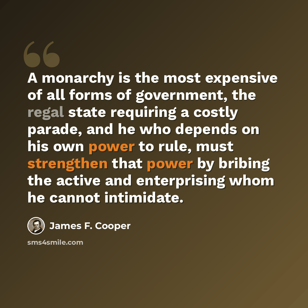 “A monarchy is the most expensive of all forms of government, the regal state requiring a costly parade, and he who depends on his own power to rule, must strengthen that power by bribing the active and enterprising whom he cannot intimidate.” quote by James F. Cooper