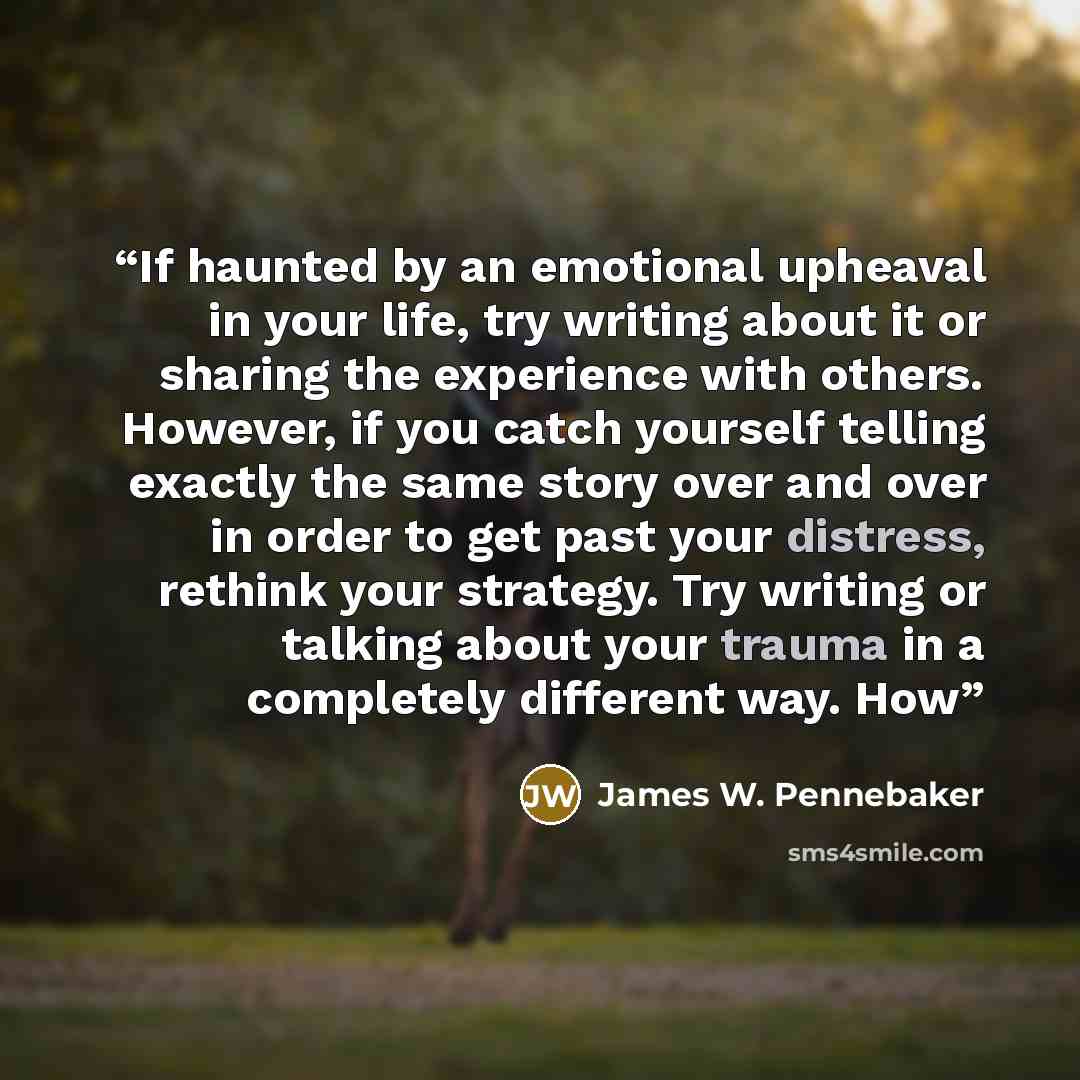 “If haunted by an emotional upheaval in your life, try writing about it or sharing the experience with others. However, if you catch yourself telling exactly the same story over and over in order to get past your distress, rethink your strategy. Try writing or talking about your trauma in a…” quote by James W. Pennebaker