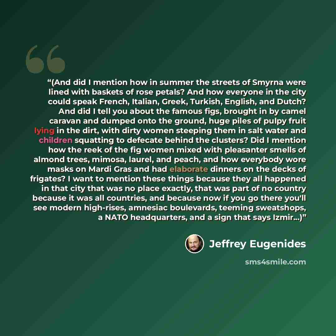 “(And did I mention how in summer the streets of Smyrna were lined with baskets of rose petals? And how everyone in the city could speak French, Italian, Greek, Turkish, English, and Dutch? And did I tell you about the famous figs, brought in by camel caravan and dumped onto the ground, huge piles…” quote by Jeffrey Eugenides