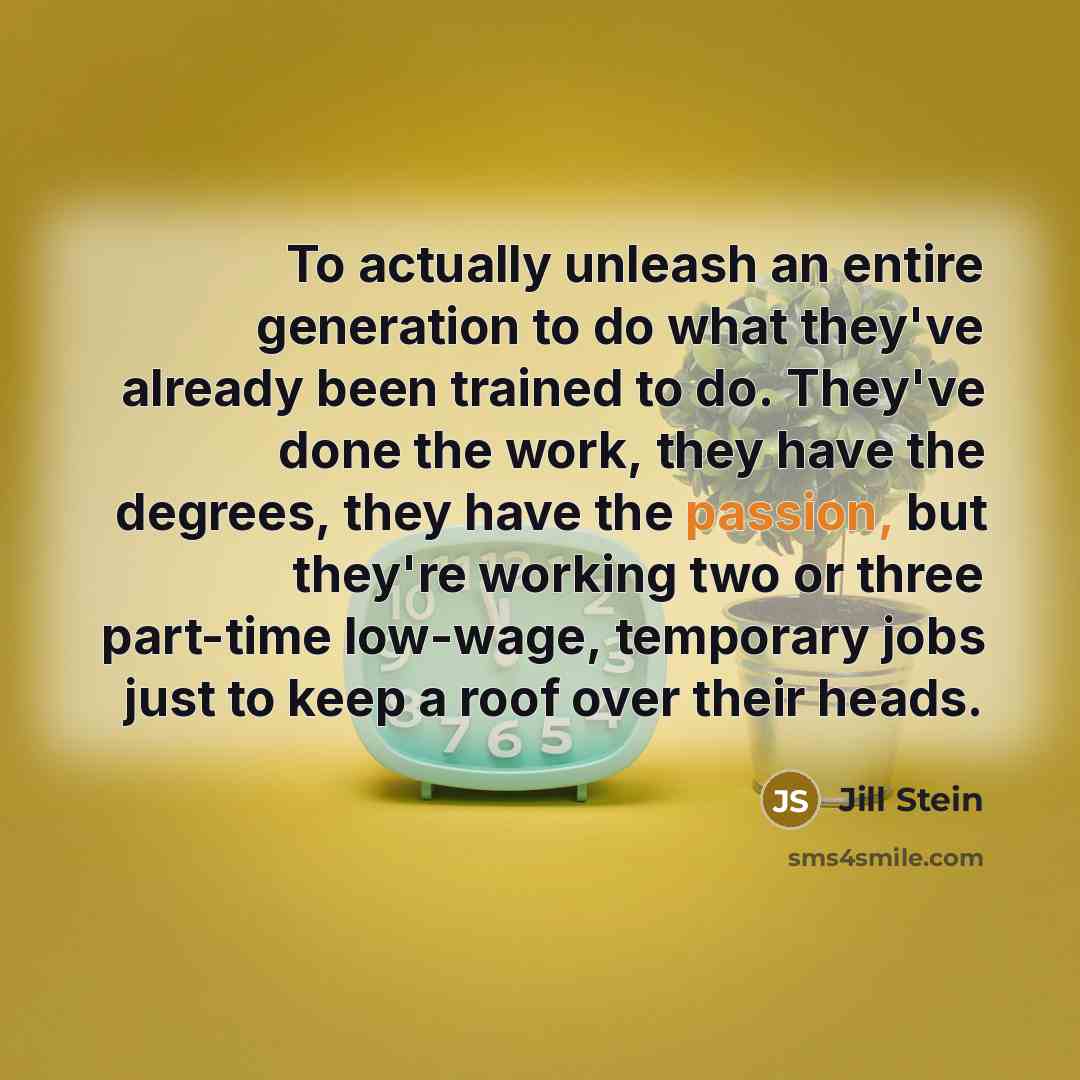 “To actually unleash an entire generation to do what they've already been trained to do. They've done the work, they have the degrees, they have the passion, but they're working two or three part-time low-wage, temporary jobs just to keep a roof over their heads.” quote by Jill Stein