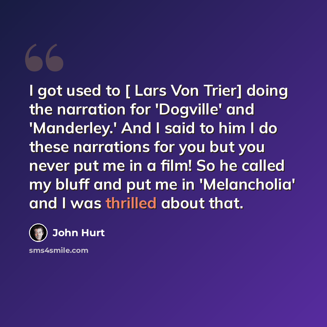 “I got used to [ Lars Von Trier] doing the narration for 'Dogville' and 'Manderley.' And I said to him I do these narrations for you but you never put me in a film! So he called my bluff and put me in 'Melancholia' and I was thrilled about that.” quote by John Hurt