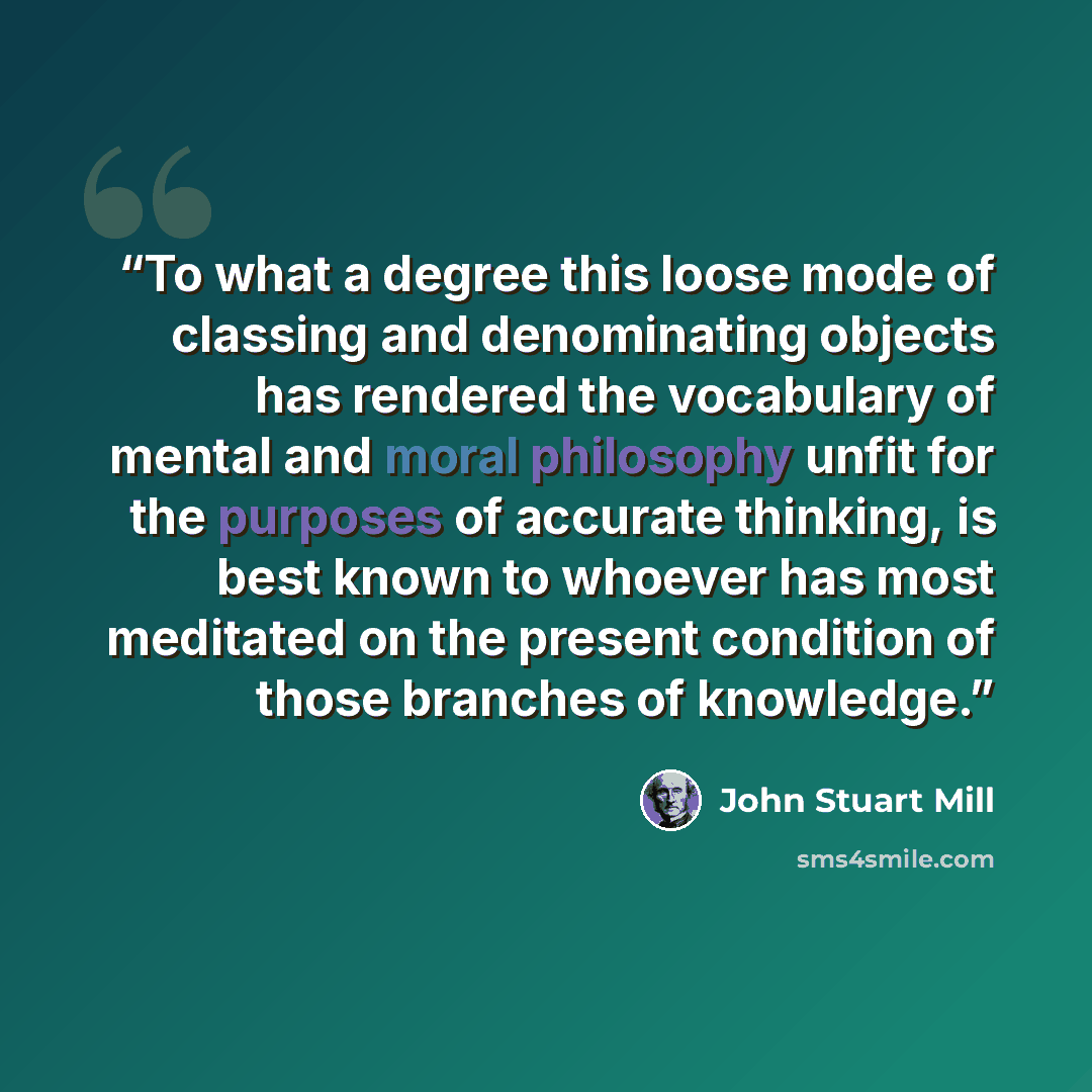 “To what a degree this loose mode of classing and denominating objects has rendered the vocabulary of mental and moral philosophy unfit for the purposes of accurate thinking, is best known to whoever has most meditated on the present condition of those branches of knowledge.” quote by John Stuart Mill
