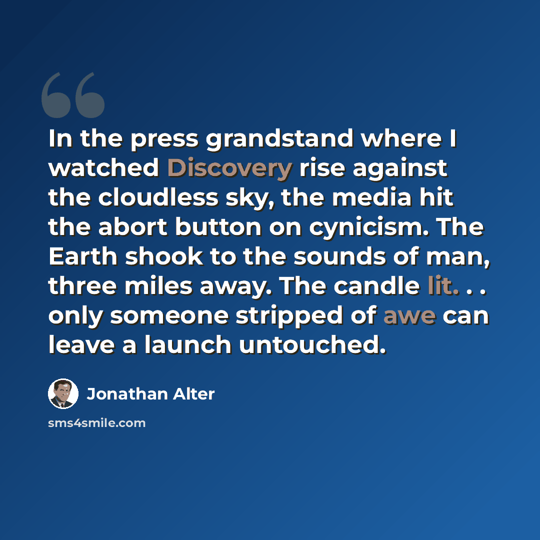 “In the press grandstand where I watched Discovery rise against the cloudless sky, the media hit the abort button on cynicism. The Earth shook to the sounds of man, three miles away. The candle lit. . . only someone stripped of awe can leave a launch untouched.” quote by Jonathan Alter