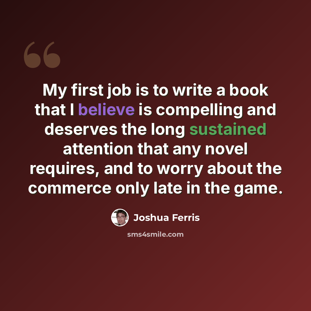 “My first job is to write a book that I believe is compelling and deserves the long sustained attention that any novel requires, and to worry about the commerce only late in the game.” quote by Joshua Ferris