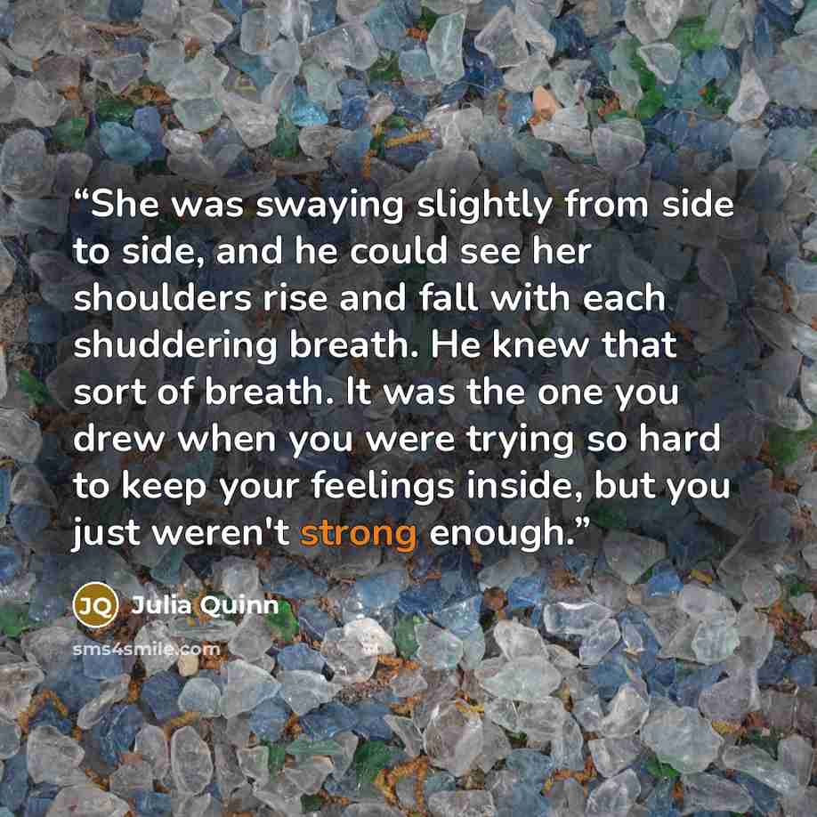 “She was swaying slightly from side to side, and he could see her shoulders rise and fall with each shuddering breath. He knew that sort of breath. It was the one you drew when you were trying so hard to keep your feelings inside, but you just weren't strong enough.” quote by Julia Quinn