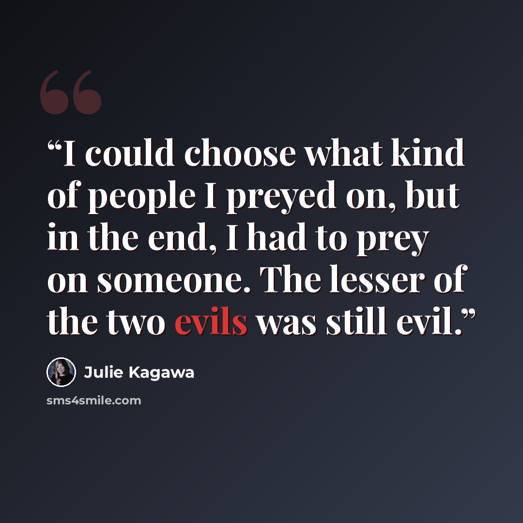 “I could choose what kind of people I preyed on, but in the end, I had to prey on someone. The lesser of the two evils was still evil.” quote by Julie Kagawa
