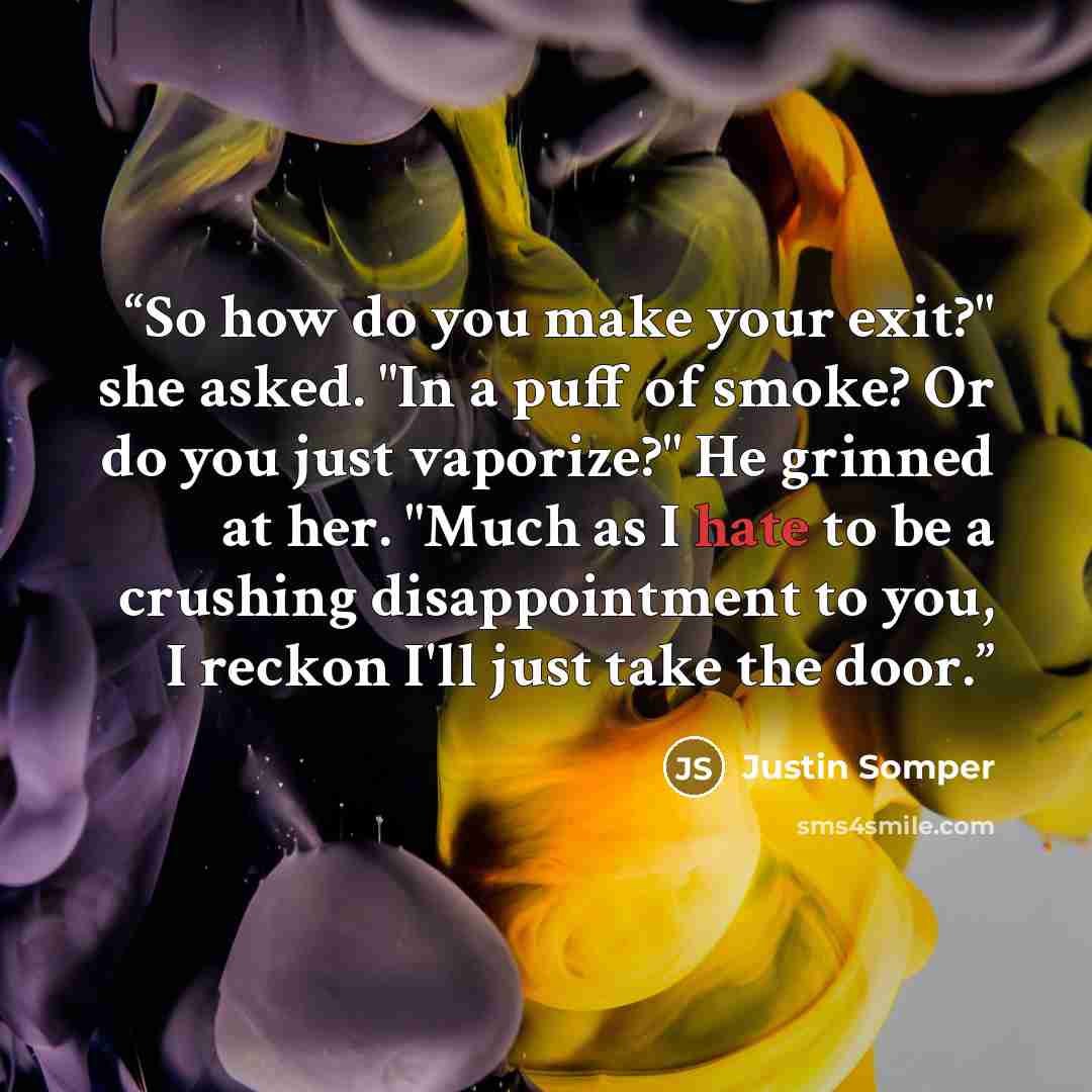 “So how do you make your exit?" she asked. "In a puff of smoke? Or do you just vaporize?" He grinned at her. "Much as I hate to be a crushing disappointment to you, I reckon I'll just take the door.” quote by Justin Somper