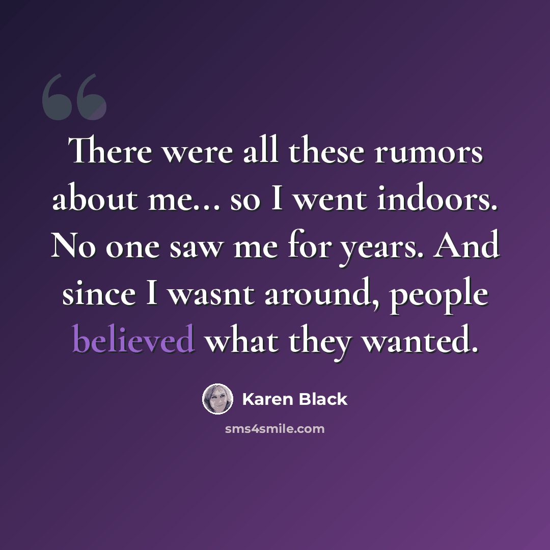 “There were all these rumors about me... so I went indoors. No one saw me for years. And since I wasnt around, people believed what they wanted.” quote by Karen Black