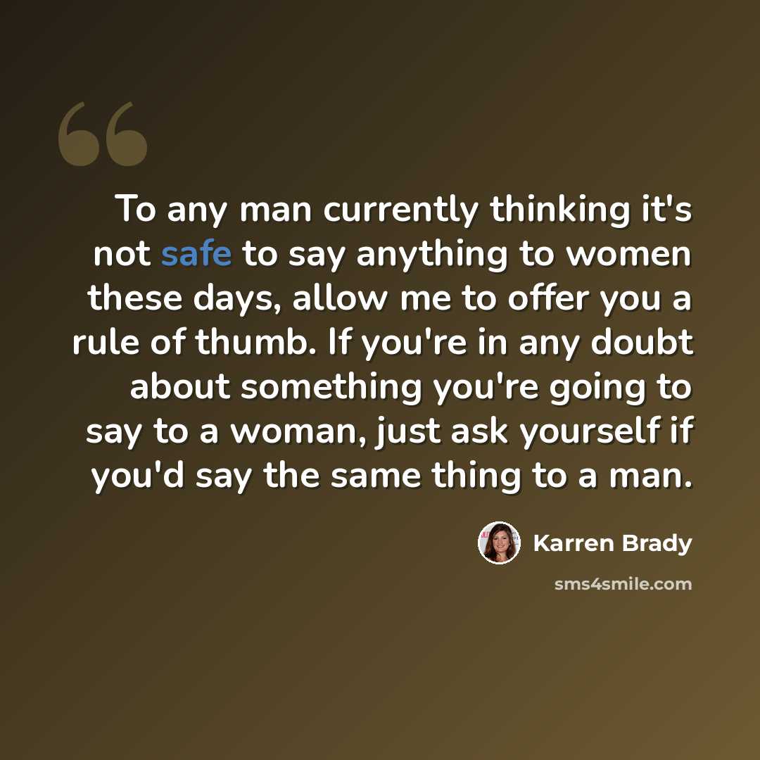 “To any man currently thinking it's not safe to say anything to women these days, allow me to offer you a rule of thumb. If you're in any doubt about something you're going to say to a woman, just ask yourself if you'd say the same thing to a man.” quote by Karren Brady