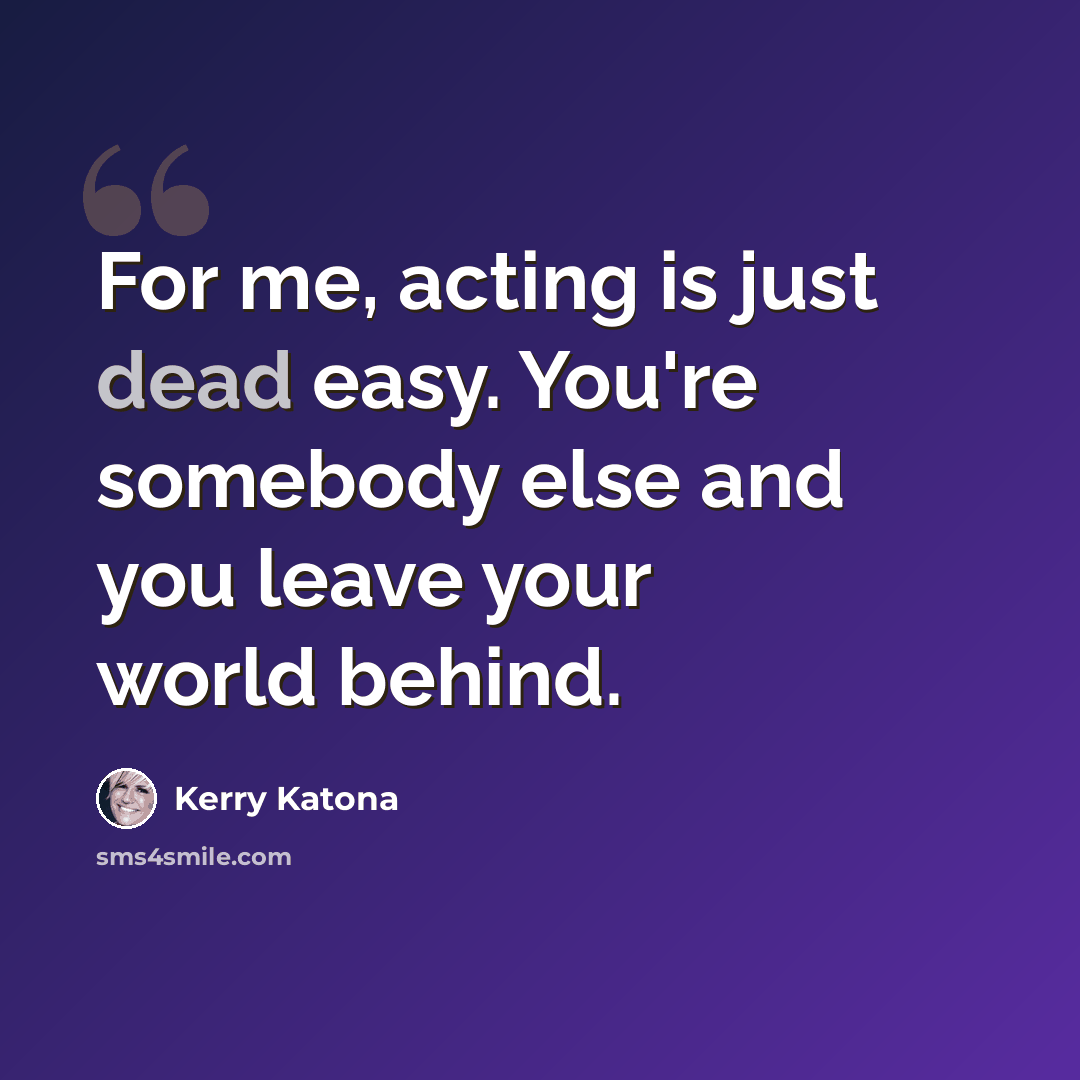 “For me, acting is just dead easy. You're somebody else and you leave your world behind.” quote by Kerry Katona
