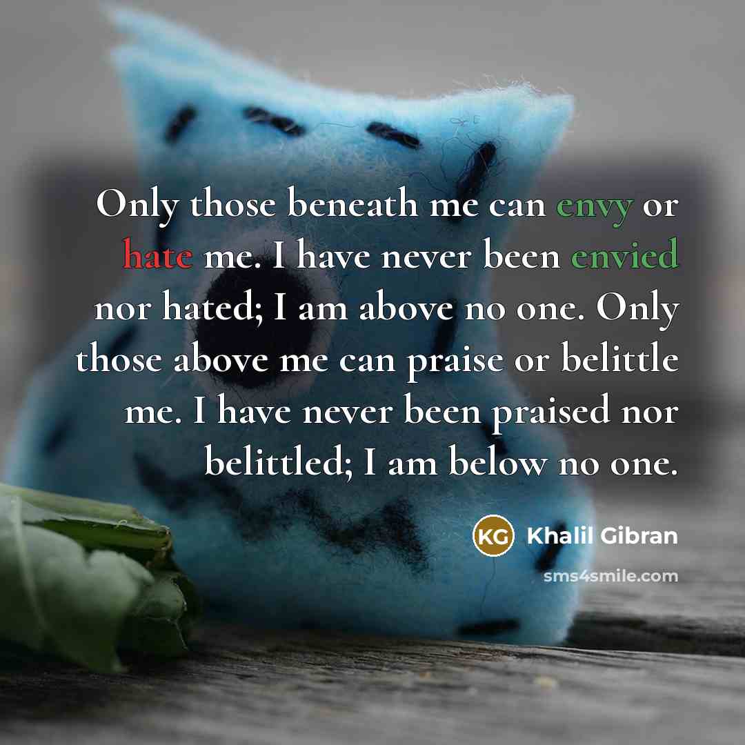 “Only those beneath me can envy or hate me. I have never been envied nor hated; I am above no one. Only those above me can praise or belittle me. I have never been praised nor belittled; I am below no one.” quote by Khalil Gibran