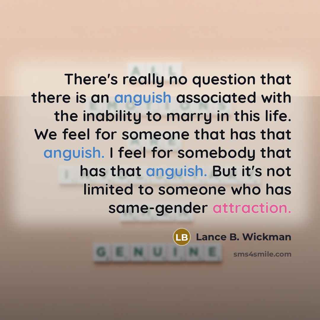 “There's really no question that there is an anguish associated with the inability to marry in this life. We feel for someone that has that anguish. I feel for somebody that has that anguish. But it's not limited to someone who has same-gender attraction.” quote by Lance B. Wickman
