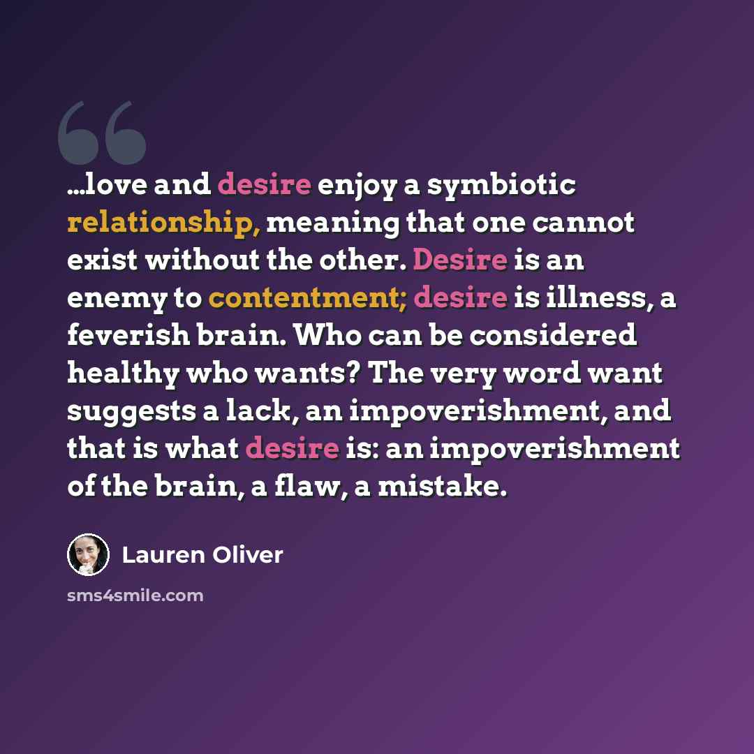 “…love and desire enjoy a symbiotic relationship, meaning that one cannot exist without the other. Desire is an enemy to contentment; desire is illness, a feverish brain. Who can be considered healthy who wants? The very word want suggests a lack, an impoverishment, and that is what desire is: an…” quote by Lauren Oliver