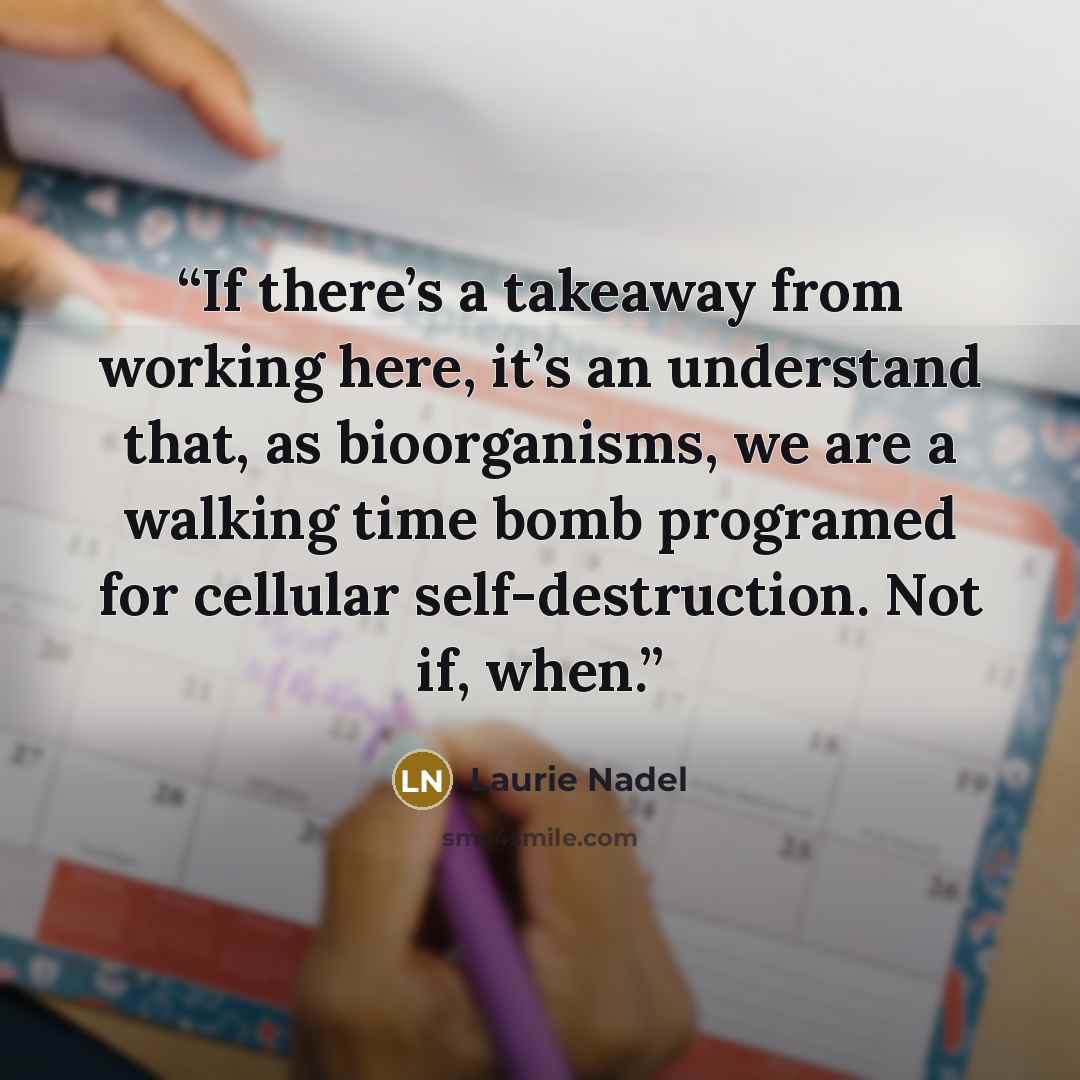 “If there’s a takeaway from working here, it’s an understand that, as bioorganisms, we are a walking time bomb programed for cellular self-destruction. Not if, when.” quote by Laurie Nadel