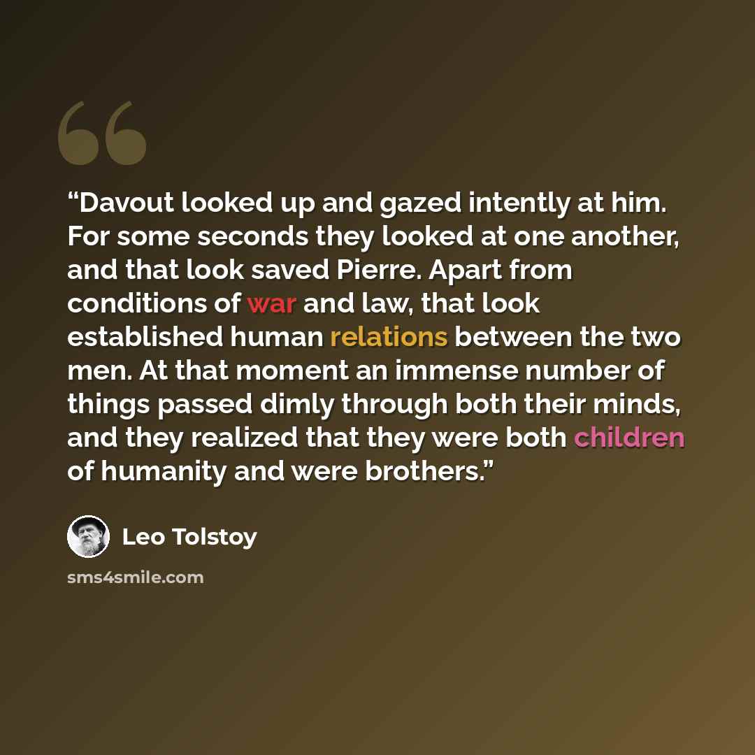 “Davout looked up and gazed intently at him. For some seconds they looked at one another, and that look saved Pierre. Apart from conditions of war and law, that look established human relations between the two men. At that moment an immense number of things passed dimly through both their minds…” quote by Leo Tolstoy