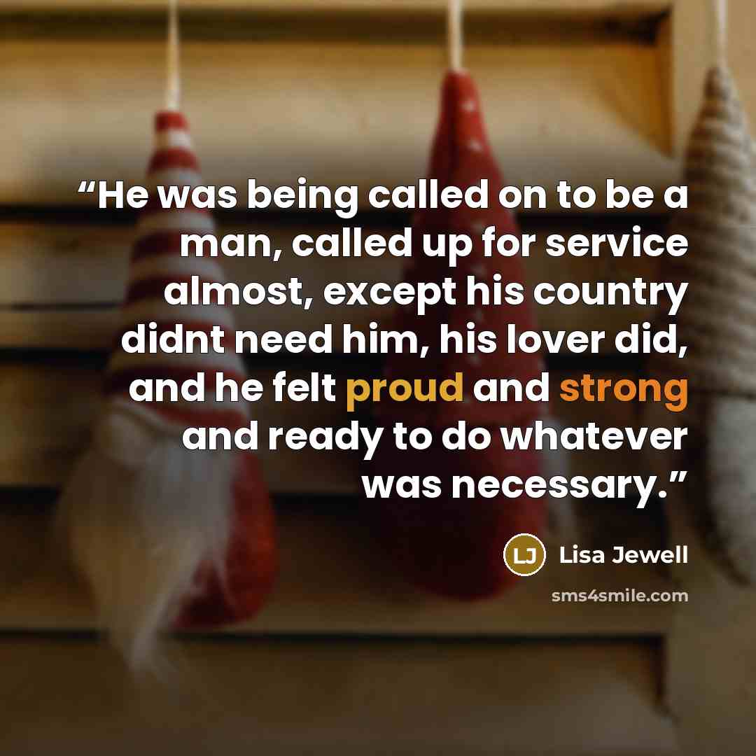 “He was being called on to be a man, called up for service almost, except his country didnt need him, his lover did, and he felt proud and strong and ready to do whatever was necessary.” quote by Lisa Jewell