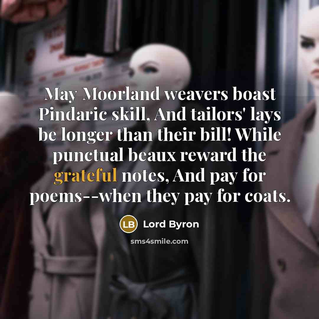 “May Moorland weavers boast Pindaric skill, And tailors' lays be longer than their bill! While punctual beaux reward the grateful notes, And pay for poems--when they pay for coats.” quote by Lord Byron
