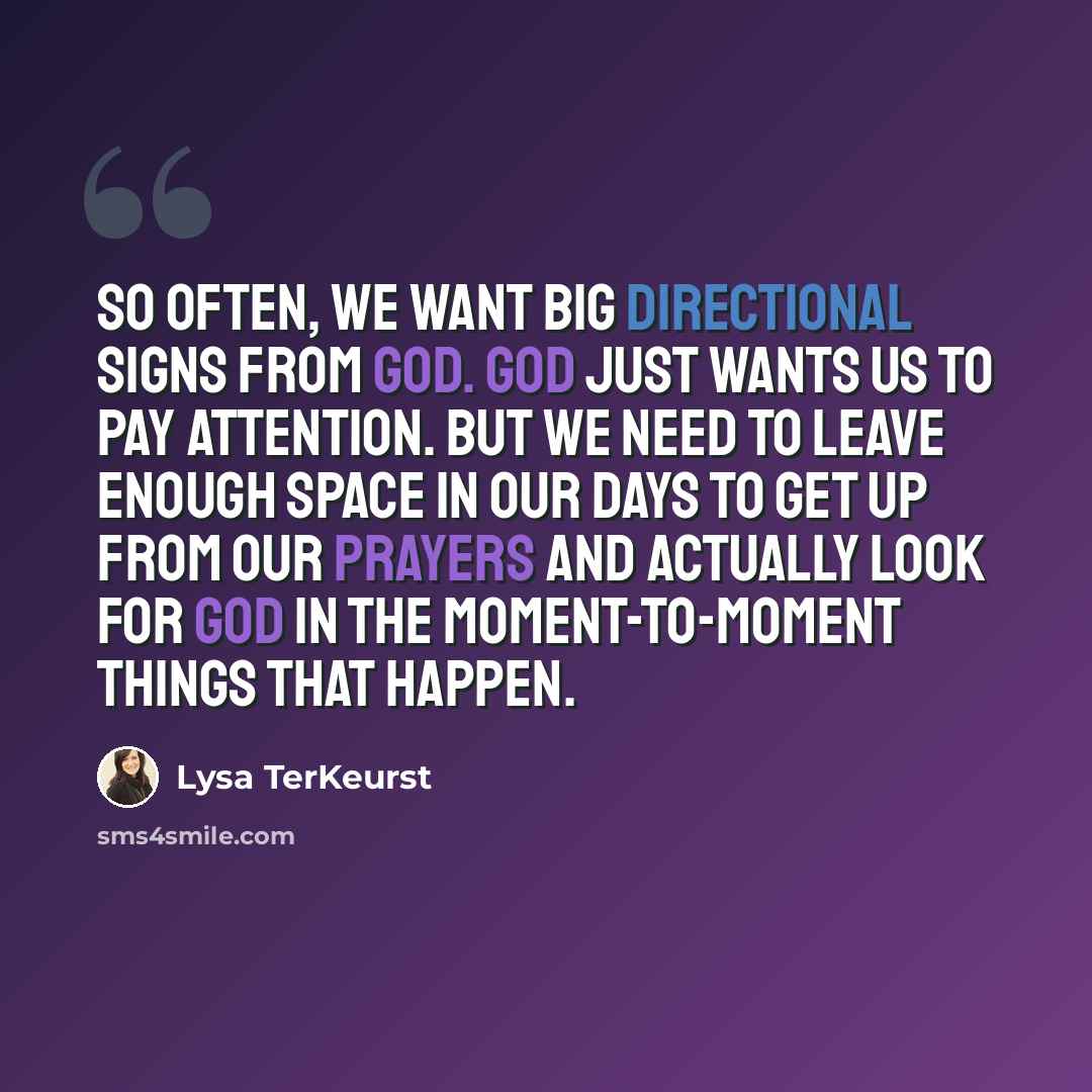 “So often, we want big directional signs from God. God just wants us to pay attention. But we need to leave enough space in our days to get up from our prayers and actually look for God in the moment-to-moment things that happen.” quote by Lysa TerKeurst