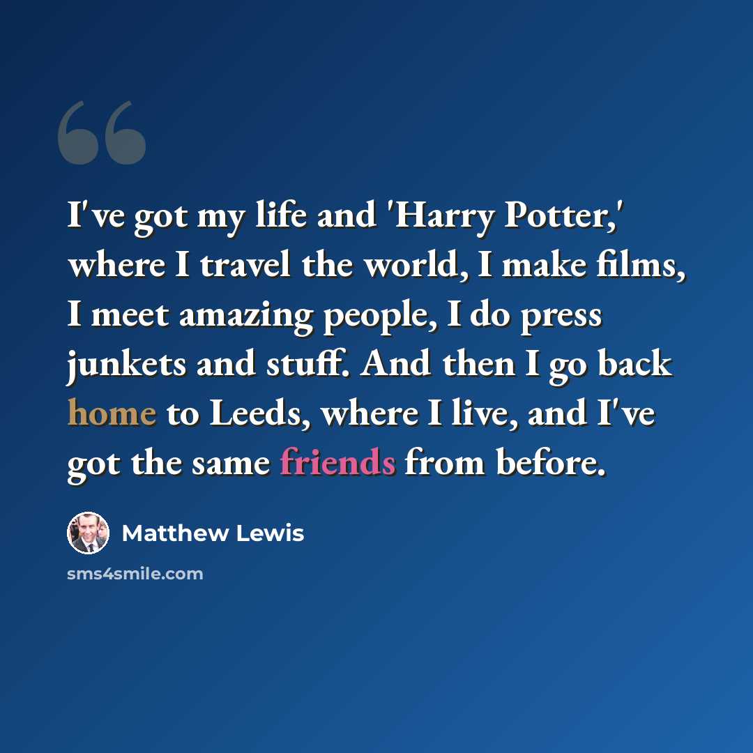 “I've got my life and 'Harry Potter,' where I travel the world, I make films, I meet amazing people, I do press junkets and stuff. And then I go back home to Leeds, where I live, and I've got the same friends from before.” quote by Matthew Lewis