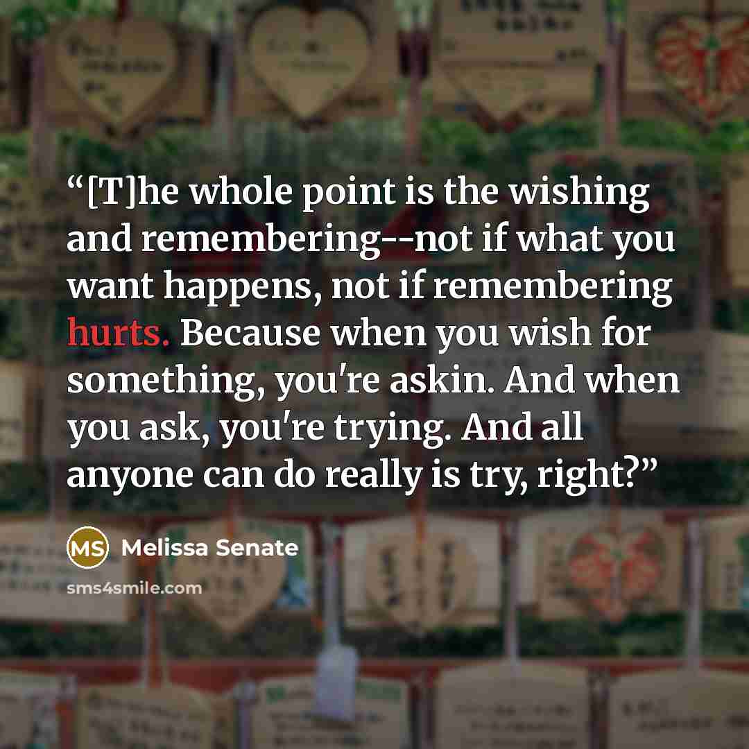 “[T]he whole point is the wishing and remembering--not if what you want happens, not if remembering hurts. Because when you wish for something, you're askin. And when you ask, you're trying. And all anyone can do really is try, right?” quote by Melissa Senate