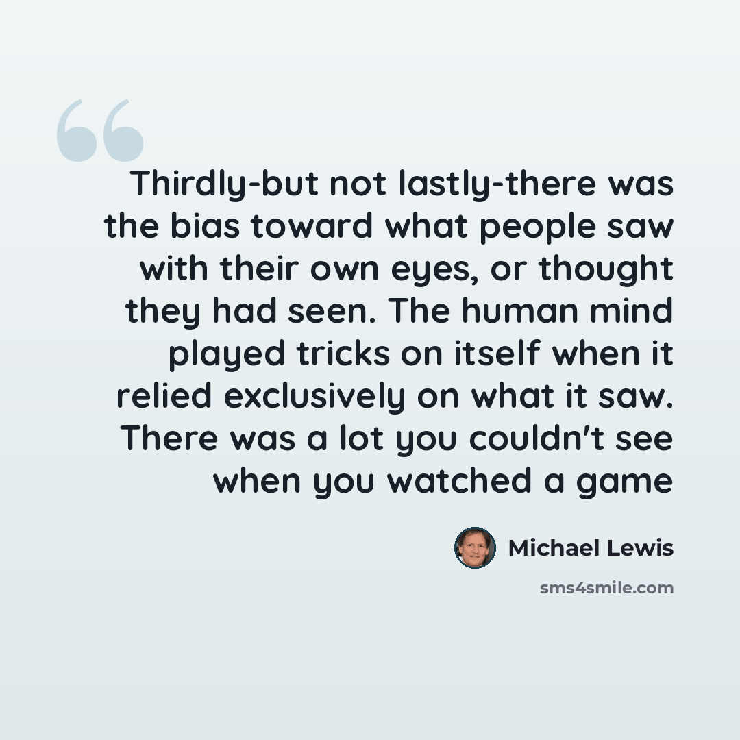 “Thirdly-but not lastly-there was the bias toward what people saw with their own eyes, or thought they had seen. The human mind played tricks on itself when it relied exclusively on what it saw. There was a lot you couldn't see when you watched a game” quote by Michael Lewis