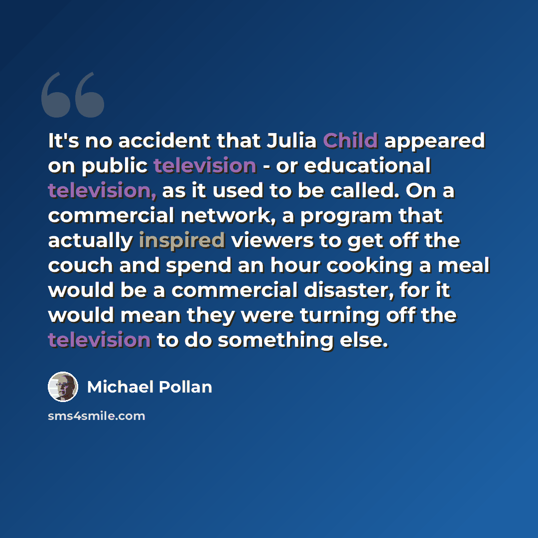 “It's no accident that Julia Child appeared on public television - or educational television, as it used to be called. On a commercial network, a program that actually inspired viewers to get off the couch and spend an hour cooking a meal would be a commercial disaster, for it would mean they were…” quote by Michael Pollan