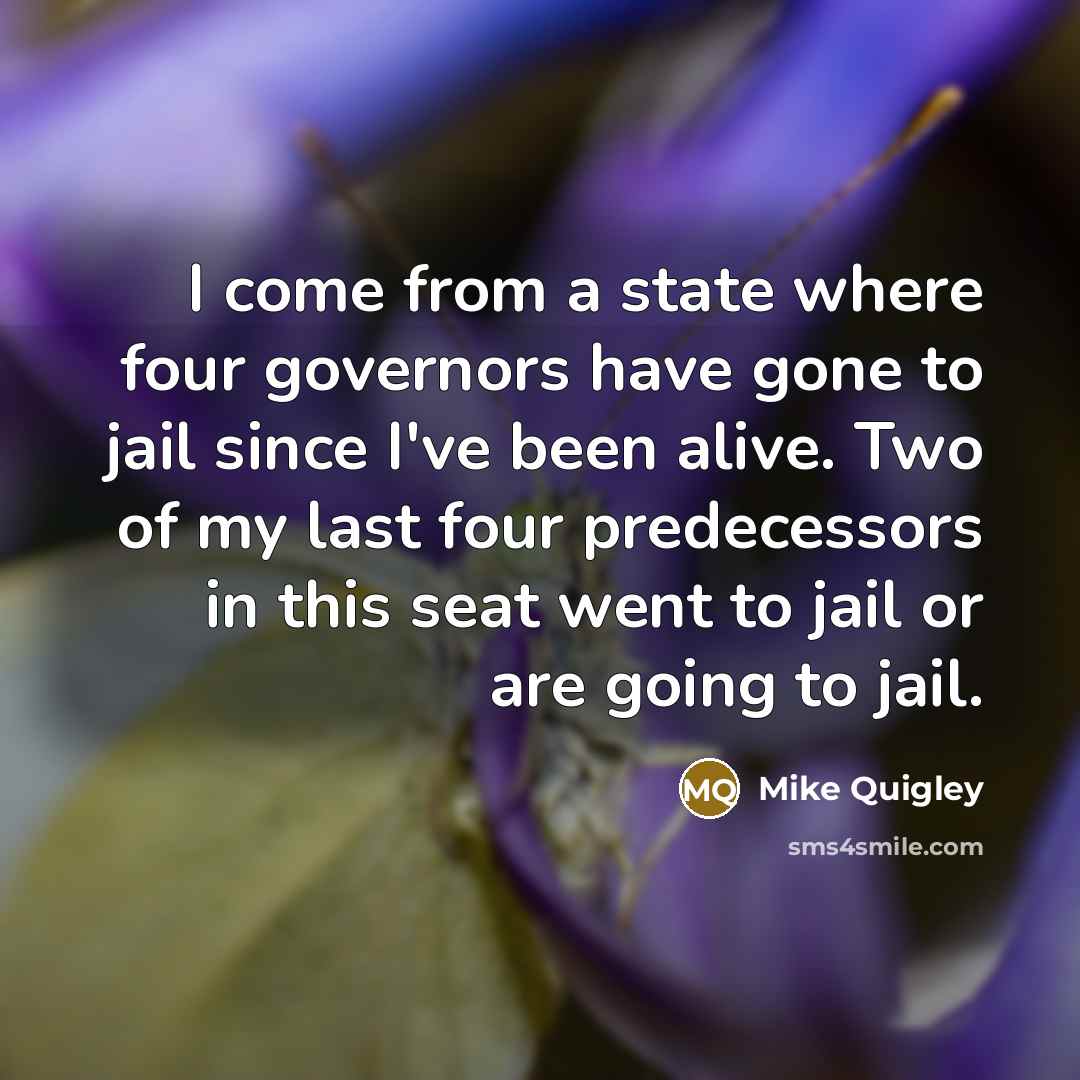 “I come from a state where four governors have gone to jail since I've been alive. Two of my last four predecessors in this seat went to jail or are going to jail.” quote by Mike Quigley