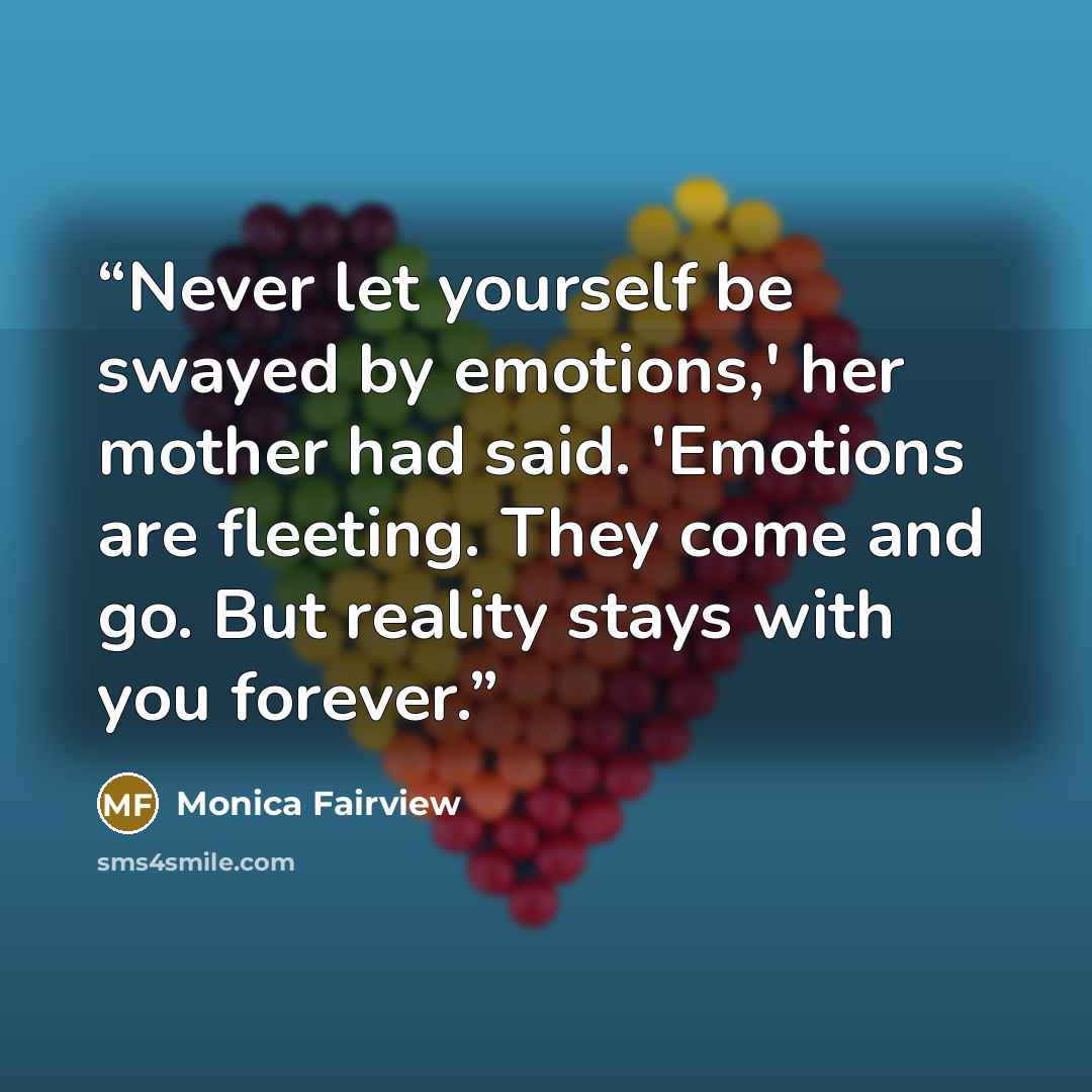 “Never let yourself be swayed by emotions,' her mother had said. 'Emotions are fleeting. They come and go. But reality stays with you forever.” quote by Monica Fairview