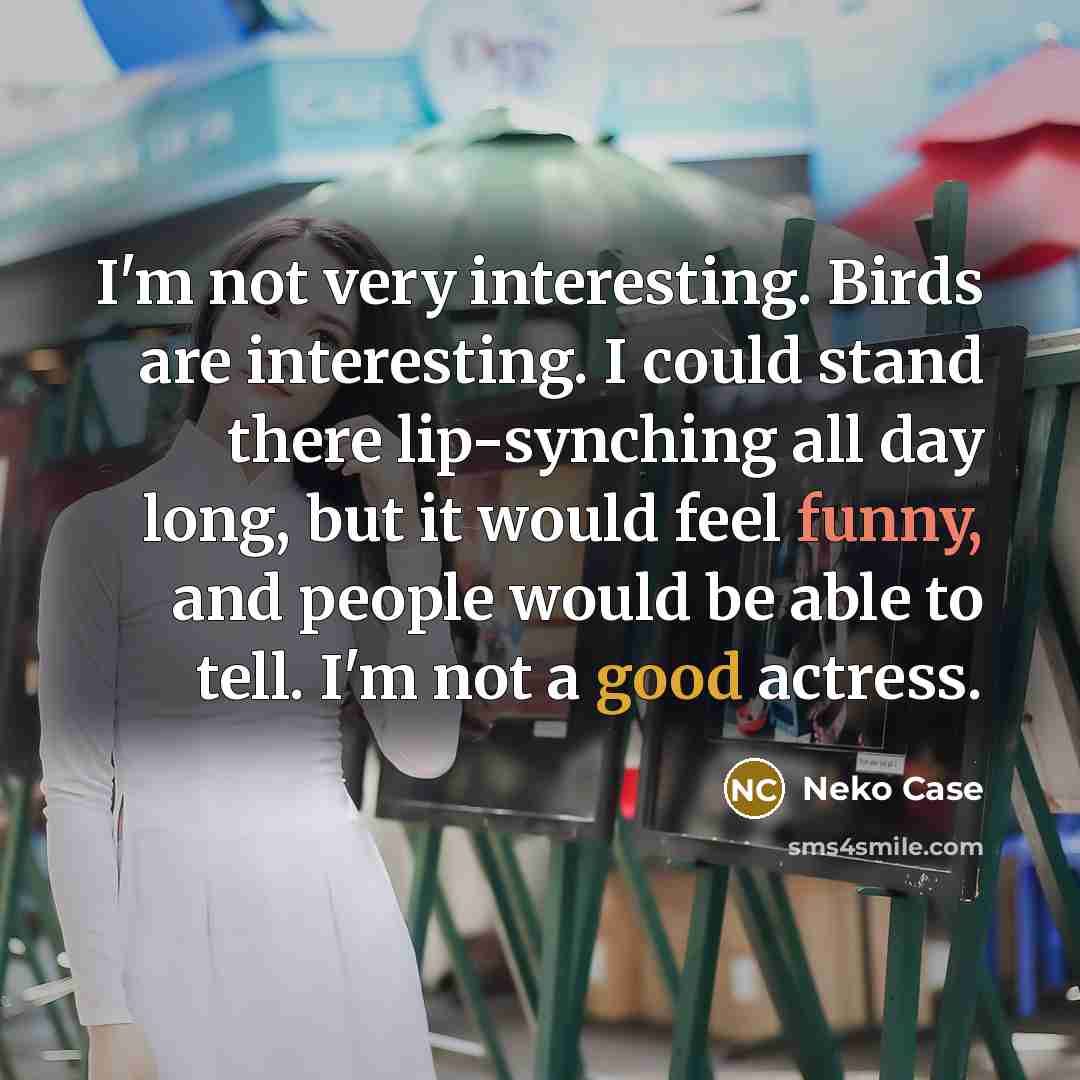 “I'm not very interesting. Birds are interesting. I could stand there lip-synching all day long, but it would feel funny, and people would be able to tell. I'm not a good actress.” quote by Neko Case