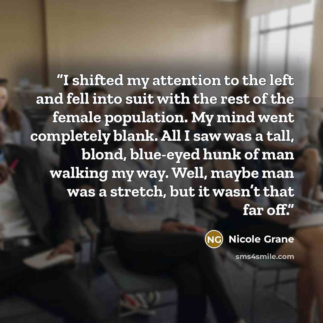 “I shifted my attention to the left and fell into suit with the rest of the female population. My mind went completely blank. All I saw was a tall, blond, blue-eyed hunk of man walking my way. Well, maybe man was a stretch, but it wasn’t that far off.” quote by Nicole Grane