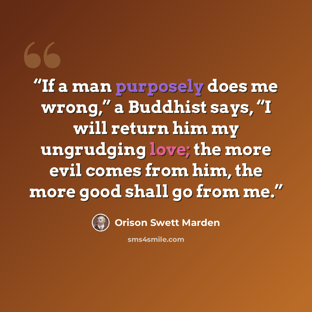 “If a man purposely does me wrong,” a Buddhist says, “I will return him my ungrudging love; the more evil comes from him, the more good shall go from me.” quote by Orison Swett Marden