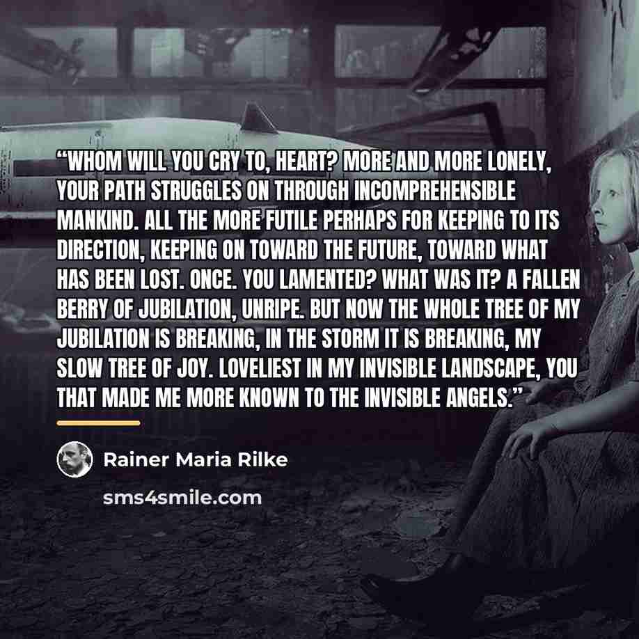 “Whom will you cry to, heart? More and more lonely, your path struggles on through incomprehensible mankind. All the more futile perhaps for keeping to its direction, keeping on toward the future, toward what has been lost. Once. You lamented? What was it? A fallen berry of jubilation, unripe. But…” quote by Rainer Maria Rilke
