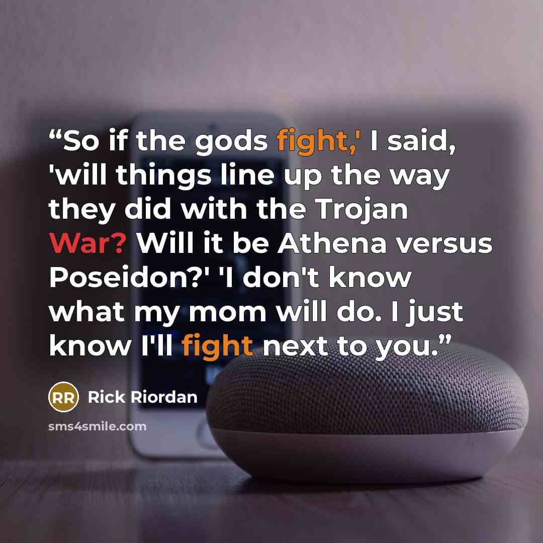 “So if the gods fight,' I said, 'will things line up the way they did with the Trojan War? Will it be Athena versus Poseidon?' 'I don't know what my mom will do. I just know I'll fight next to you.” quote by Rick Riordan