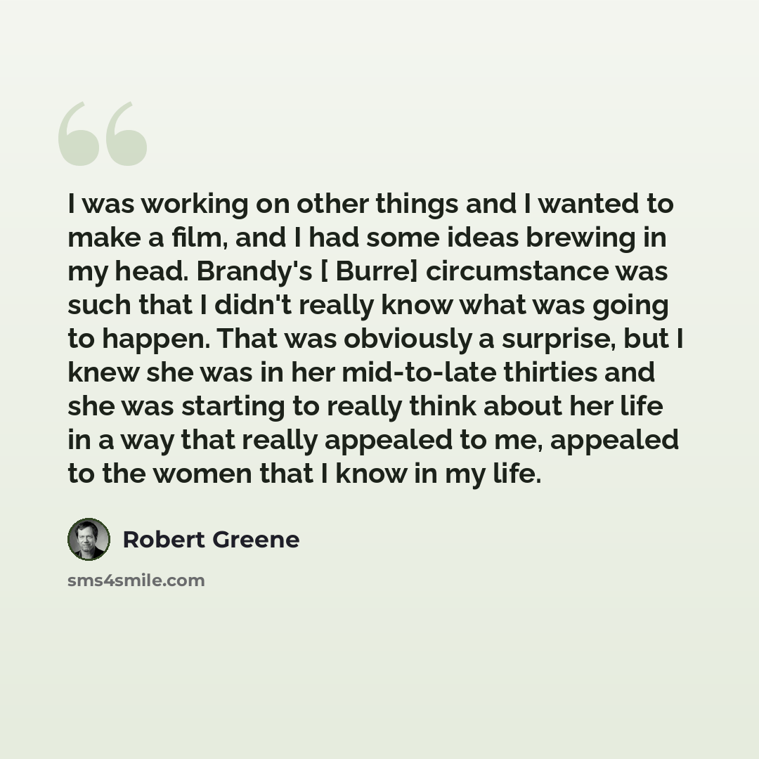 “I was working on other things and I wanted to make a film, and I had some ideas brewing in my head. Brandy's [ Burre] circumstance was such that I didn't really know what was going to happen. That was obviously a surprise, but I knew she was in her mid-to-late thirties and she was starting to…” quote by Robert Greene