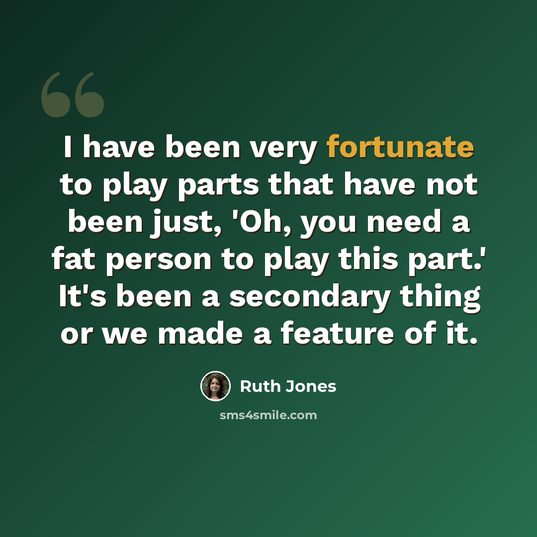 “I have been very fortunate to play parts that have not been just, 'Oh, you need a fat person to play this part.' It's been a secondary thing or we made a feature of it.” quote by Ruth Jones